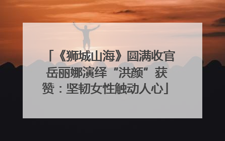 《狮城山海》圆满收官 岳丽娜演绎“洪颜”获赞：坚韧女性触动人心