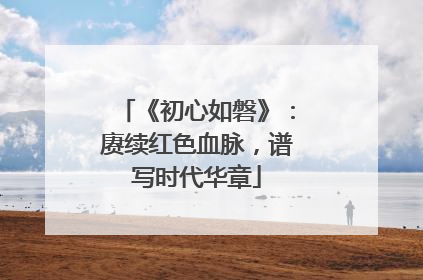 《初心如磐》：赓续红色血脉，谱写时代华章