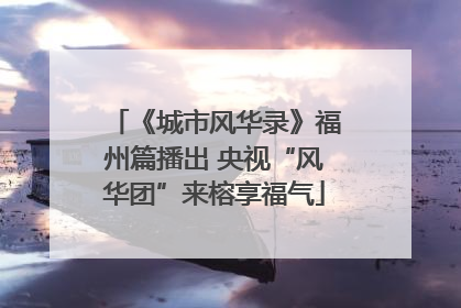 《城市风华录》福州篇播出 央视“风华团”来榕享福气