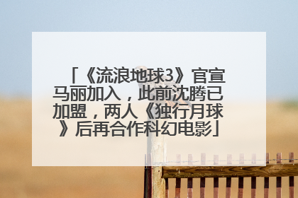 《流浪地球3》官宣马丽加入，此前沈腾已加盟，两人《独行月球》后再合作科幻电影