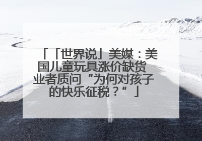 「世界说」美媒：美国儿童玩具涨价缺货 业者质问“为何对孩子的快乐征税？”