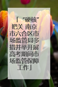“硬核”把关 南京市六合区市场监管局多措并举开展高考期间市场监管保障工作
