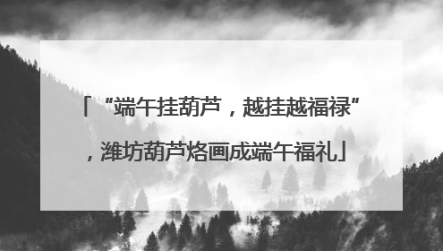 “端午挂葫芦，越挂越福禄”，潍坊葫芦烙画成端午福礼