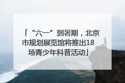 “六一”到暑期，北京市规划展览馆将推出18场青少年科普活动