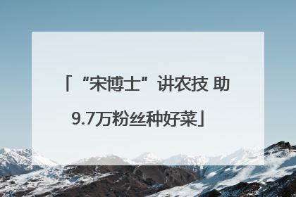 “宋博士”讲农技 助9.7万粉丝种好菜