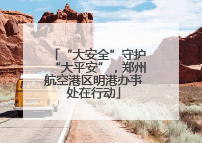 “大安全”守护“大平安”，郑州航空港区明港办事处在行动