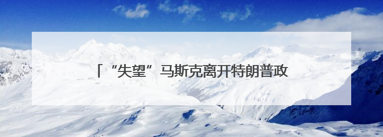 “失望”马斯克离开特朗普政府 媒体称当天两人未交谈