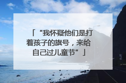 “我怀疑他们是打着孩子的旗号，来给自己过儿童节”
