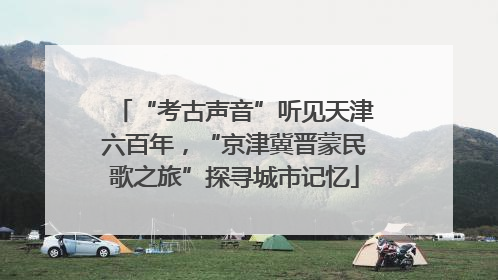 “考古声音”听见天津六百年，“京津冀晋蒙民歌之旅”探寻城市记忆