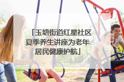 玉塘街道红星社区夏季养生讲座为老年居民健康护航