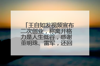 王自如发视频宣布二次创业，称离开格力是人生低谷，感谢董明珠、雷军，还回应了“工资条”：清楚自己要什么……