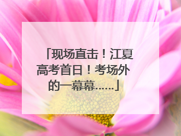 现场直击！江夏高考首日！考场外的一幕幕……