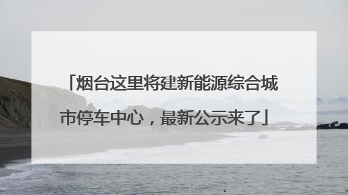 烟台这里将建新能源综合城市停车中心，最新公示来了