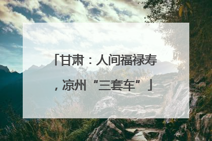 甘肃：人间福禄寿，凉州“三套车”