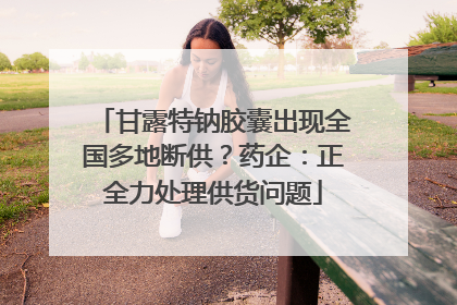 甘露特钠胶囊出现全国多地断供？药企：正全力处理供货问题