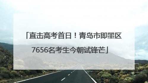 直击高考首日！青岛市即墨区7656名考生今朝试锋芒
