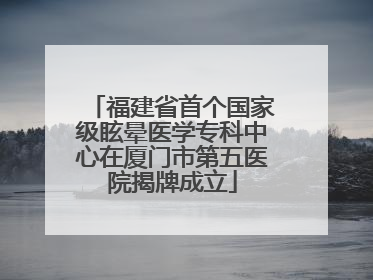 福建省首个国家级眩晕医学专科中心在厦门市第五医院揭牌成立