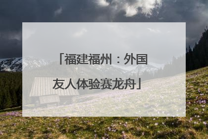 福建福州：外国友人体验赛龙舟