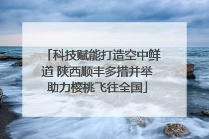科技赋能打造空中鲜道 陕西顺丰多措并举助力樱桃飞往全国