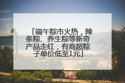端午粽市火热，辣条粽、养生粽等新奇产品走红，有商超粽子单价低至1元