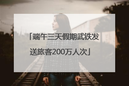 端午三天假期武铁发送旅客200万人次