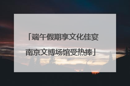 端午假期享文化佳宴 南京文博场馆受热捧