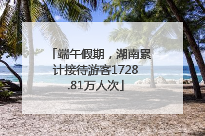 端午假期，湖南累计接待游客1728.81万人次