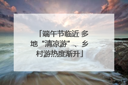 端午节临近 多地“清凉游”、乡村游热度渐升
