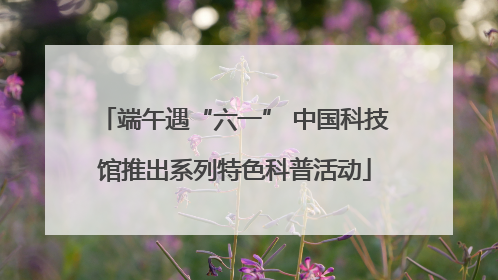 端午遇“六一” 中国科技馆推出系列特色科普活动