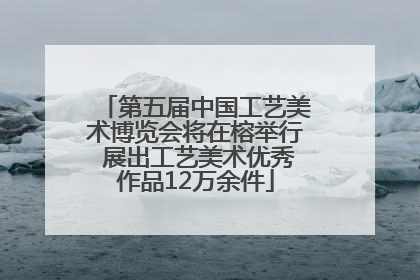 第五届中国工艺美术博览会将在榕举行 展出工艺美术优秀作品12万余件