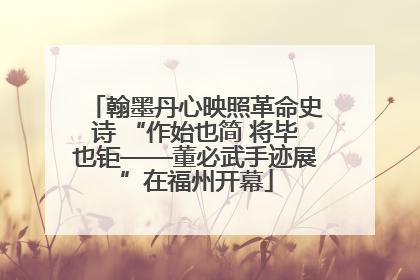 翰墨丹心映照革命史诗 “作始也简 将毕也钜——董必武手迹展”在福州开幕