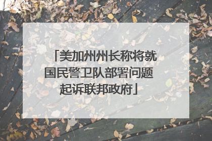 美加州州长称将就国民警卫队部署问题起诉联邦政府