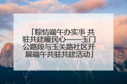 粽情端午办实事 共驻共建暖民心——玉门公路段与玉关路社区开展端午共驻共建活动