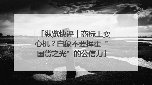 纵览快评｜商标上耍心机？白象不要挥霍“国货之光”的公信力
