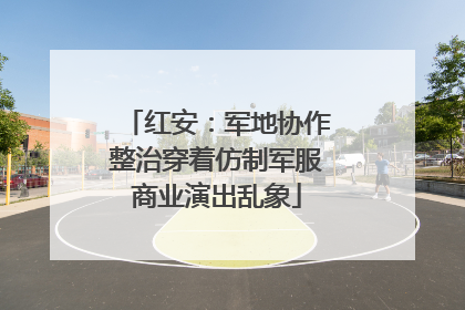 红安：军地协作整治穿着仿制军服商业演出乱象