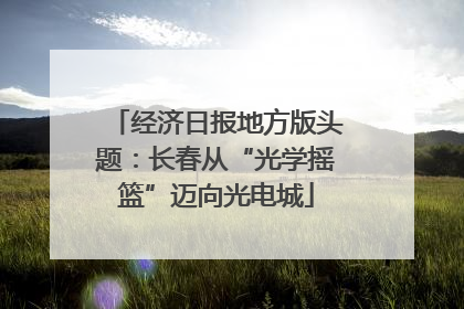 经济日报地方版头题：长春从“光学摇篮”迈向光电城