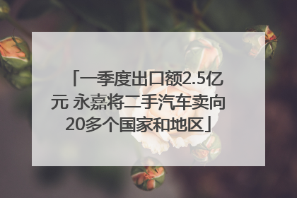 一季度出口额2.5亿元 永嘉将二手汽车卖向20多个国家和地区