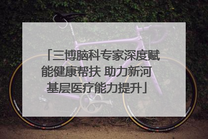 三博脑科专家深度赋能健康帮扶 助力新河基层医疗能力提升