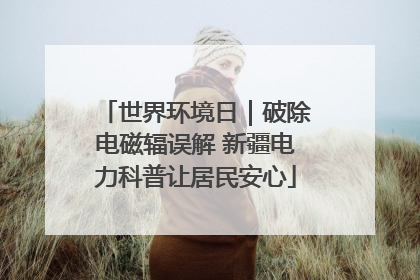 世界环境日｜破除电磁辐误解 新疆电力科普让居民安心