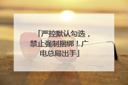 严控默认勾选，禁止强制捆绑！广电总局出手