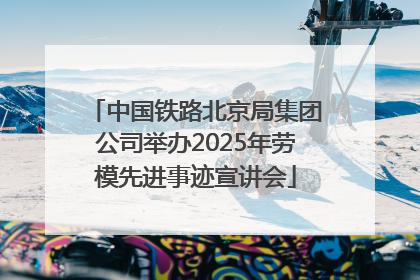 中国铁路北京局集团公司举办2025年劳模先进事迹宣讲会
