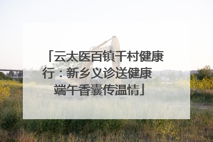 云太医百镇千村健康行：新乡义诊送健康 端午香囊传温情