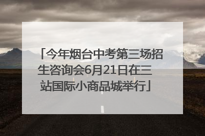 今年烟台中考第三场招生咨询会6月21日在三站国际小商品城举行