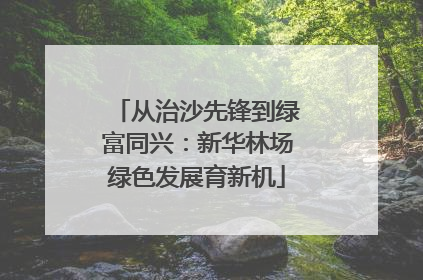 从治沙先锋到绿富同兴：新华林场绿色发展育新机
