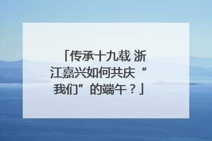 传承十九载 浙江嘉兴如何共庆“我们”的端午？