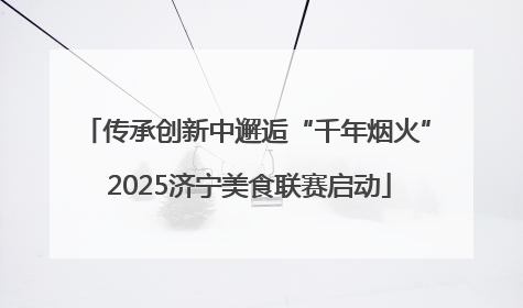 传承创新中邂逅“千年烟火” 2025济宁美食联赛启动