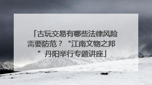 古玩交易有哪些法律风险需要防范？“江南文物之邦”丹阳举行专题讲座