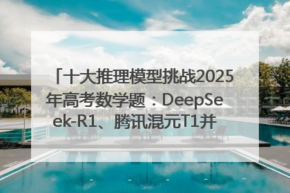 十大推理模型挑战2025年高考数学题：DeepSeek-R1、腾讯混元T1并列第一，马斯克的Grok 3遭遇“滑铁卢”