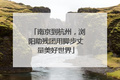 南京到杭州，浏阳助残团用脚步丈量美好世界