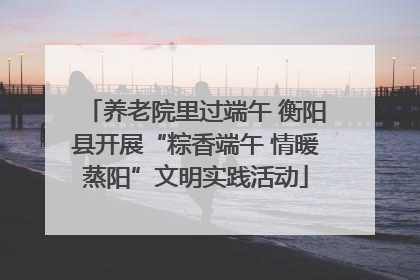 养老院里过端午 衡阳县开展“粽香端午 情暖蒸阳”文明实践活动